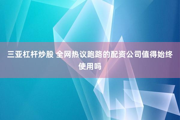 三亚杠杆炒股 全网热议跑路的配资公司值得始终使用吗